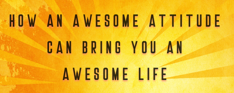 HOW AN AWESOME ATTITUDE CAN BRING YOU AN AWESOME LIFE